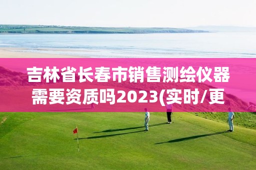 吉林省长春市销售测绘仪器需要资质吗2023(实时/更新中)