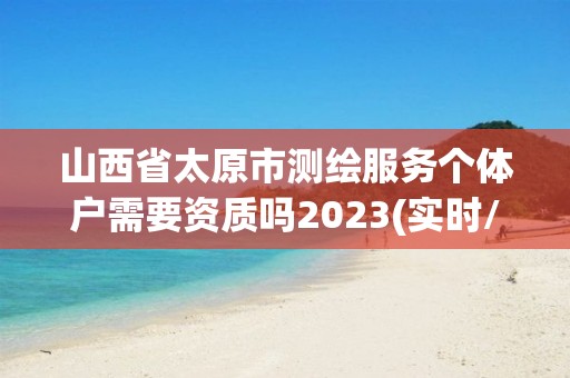 山西省太原市测绘服务个体户需要资质吗2023(实时/更新中)