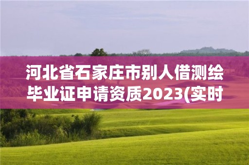 河北省石家庄市别人借测绘毕业证申请资质2023(实时/更新中)