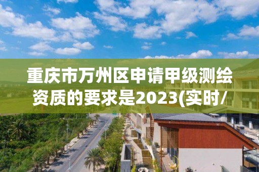 重庆市万州区申请甲级测绘资质的要求是2023(实时/更新中)