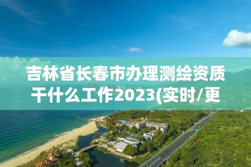 吉林省长春市办理测绘资质干什么工作2023(实时/更新中)