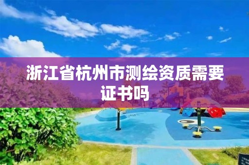 浙江省杭州市测绘资质需要证书吗