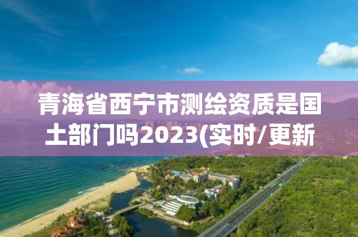 青海省西宁市测绘资质是国土部门吗2023(实时/更新中)