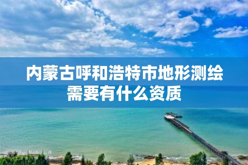 内蒙古呼和浩特市地形测绘需要有什么资质