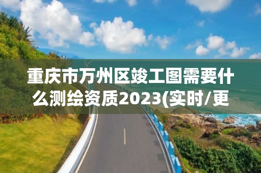 重庆市万州区竣工图需要什么测绘资质2023(实时/更新中)