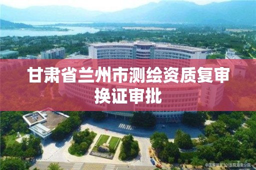 甘肃省兰州市测绘资质复审换证审批