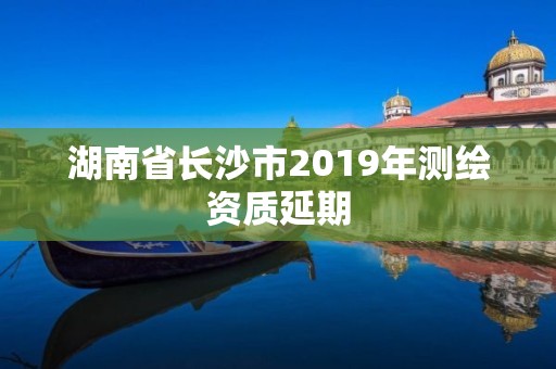 湖南省长沙市2019年测绘资质延期