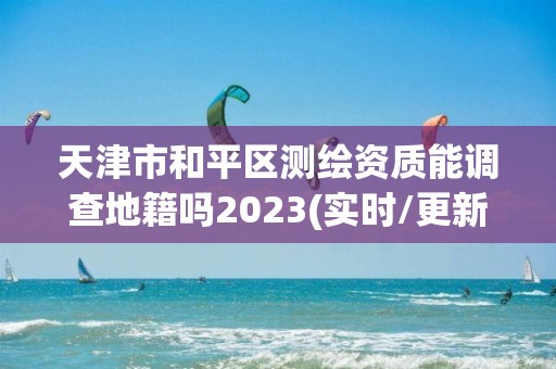 天津市和平区测绘资质能调查地籍吗2023(实时/更新中)