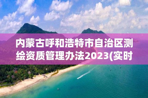 内蒙古呼和浩特市自治区测绘资质管理办法2023(实时/更新中)