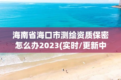 海南省海口市测绘资质保密怎么办2023(实时/更新中)