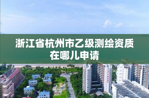 浙江省杭州市乙级测绘资质在哪儿申请