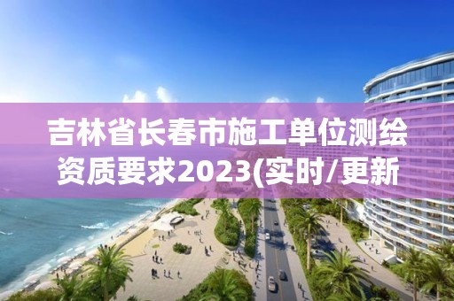 吉林省长春市施工单位测绘资质要求2023(实时/更新中)