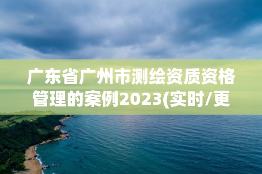 广东省广州市测绘资质资格管理的案例2023(实时/更新中)