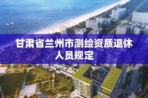 甘肃省兰州市测绘资质退休人员规定