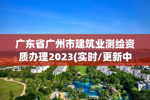 广东省广州市建筑业测绘资质办理2023(实时/更新中)