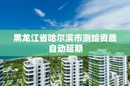 黑龙江省哈尔滨市测绘资质自动延期