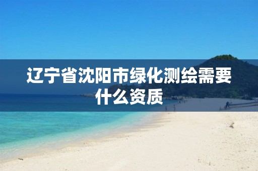 辽宁省沈阳市绿化测绘需要什么资质