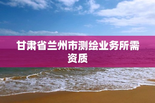 甘肃省兰州市测绘业务所需资质