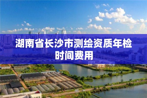 湖南省长沙市测绘资质年检时间费用