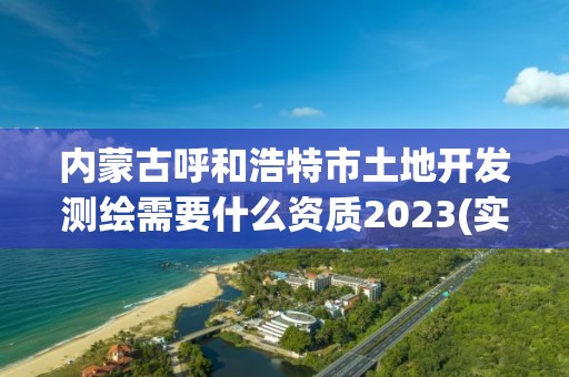 内蒙古呼和浩特市土地开发测绘需要什么资质2023(实时/更新中)