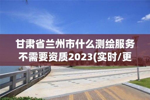 甘肃省兰州市什么测绘服务不需要资质2023(实时/更新中)