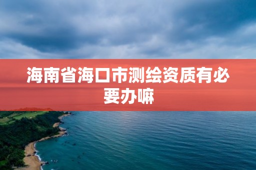 海南省海口市测绘资质有必要办嘛