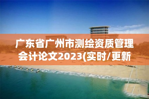 广东省广州市测绘资质管理会计论文2023(实时/更新中)