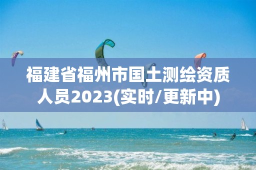 福建省福州市国土测绘资质人员2023(实时/更新中)