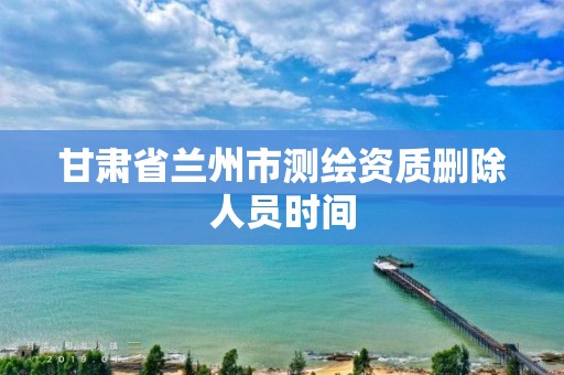 甘肃省兰州市测绘资质删除人员时间