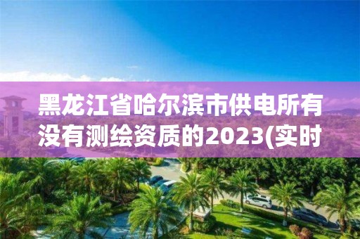 黑龙江省哈尔滨市供电所有没有测绘资质的2023(实时/更新中)