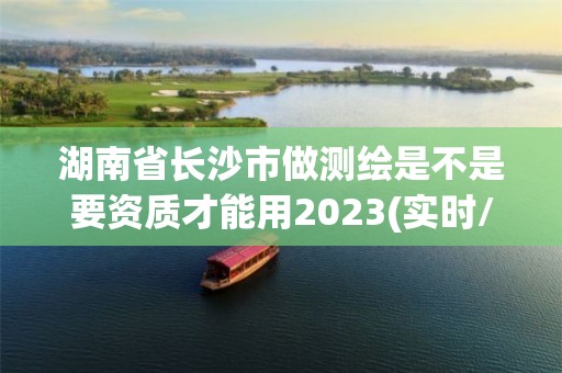 湖南省长沙市做测绘是不是要资质才能用2023(实时/更新中)