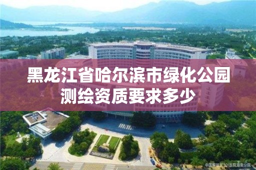 黑龙江省哈尔滨市绿化公园测绘资质要求多少