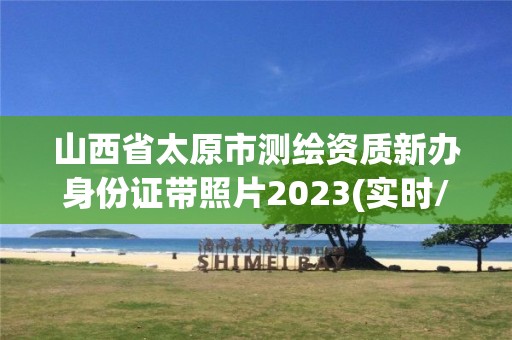 山西省太原市测绘资质新办身份证带照片2023(实时/更新中)