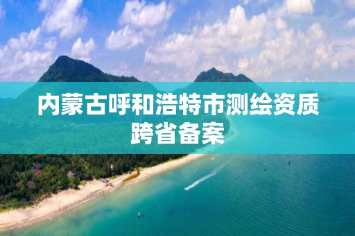 内蒙古呼和浩特市测绘资质跨省备案