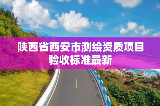 陕西省西安市测绘资质项目验收标准最新