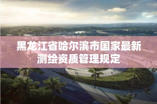 黑龙江省哈尔滨市国家最新测绘资质管理规定