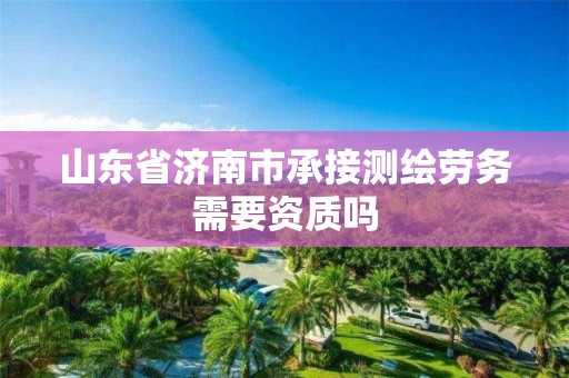 山东省济南市承接测绘劳务需要资质吗