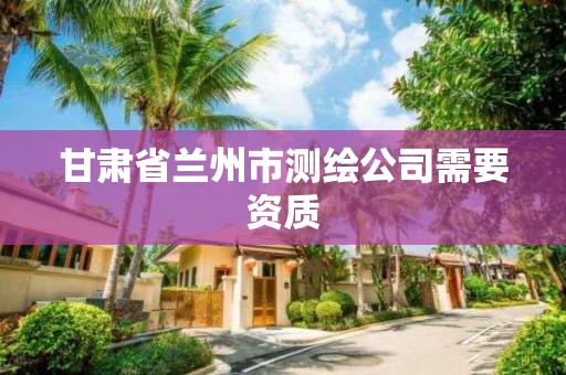 甘肃省兰州市测绘公司需要资质