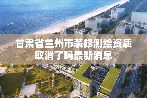 甘肃省兰州市装修测绘资质取消了吗最新消息