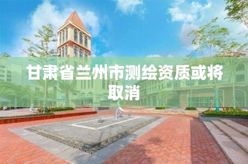 甘肃省兰州市测绘资质或将取消