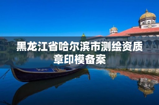 黑龙江省哈尔滨市测绘资质章印模备案