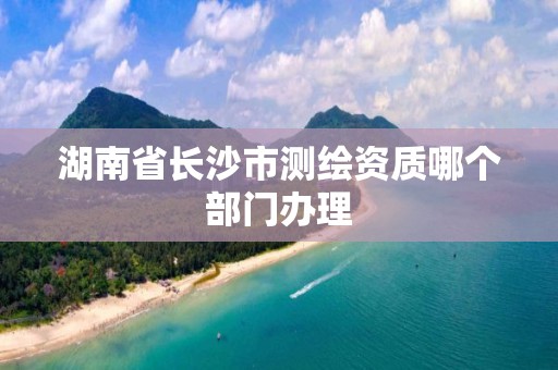 湖南省长沙市测绘资质哪个部门办理