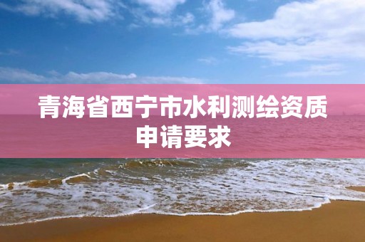 青海省西宁市水利测绘资质申请要求