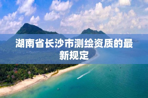 湖南省长沙市测绘资质的最新规定