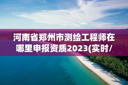 河南省郑州市测绘工程师在哪里申报资质2023(实时/更新中)