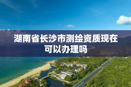 湖南省长沙市测绘资质现在可以办理吗