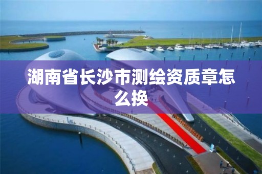 湖南省长沙市测绘资质章怎么换