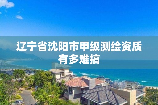 辽宁省沈阳市甲级测绘资质有多难搞