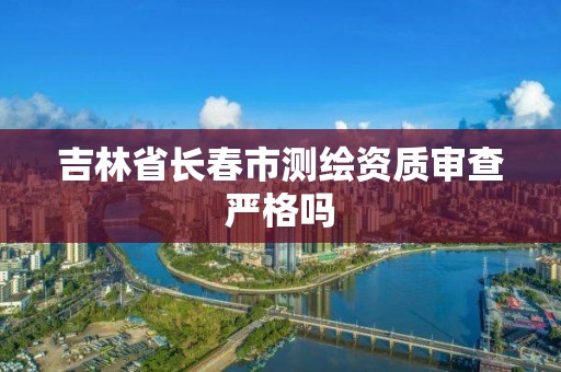 吉林省长春市测绘资质审查严格吗