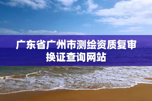 广东省广州市测绘资质复审换证查询网站